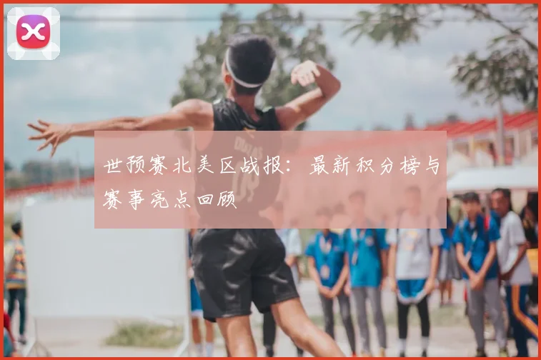 世预赛北美区战报：最新积分榜与赛事亮点回顾