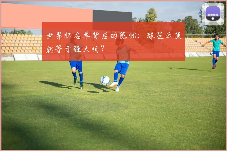 世界杯名单背后的隐忧:球星云集就等于强大吗?