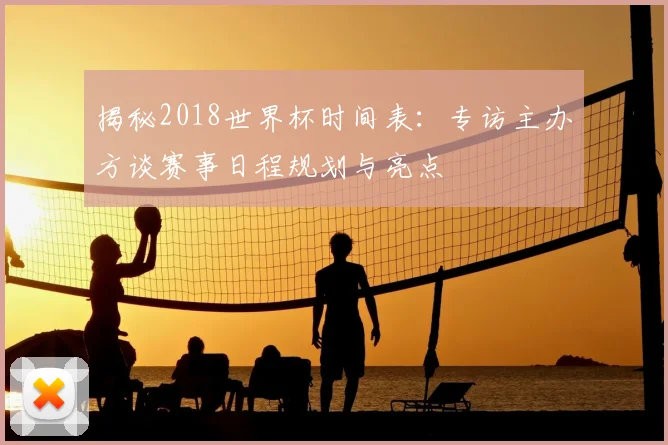 揭秘2018世界杯时间表：专访主办方谈赛事日程规划与亮点