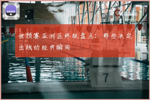 世预赛亚洲区终极盘点：那些决定出线的经典瞬间
