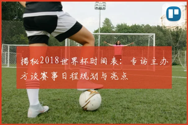 揭秘2018世界杯时间表：专访主办方谈赛事日程规划与亮点