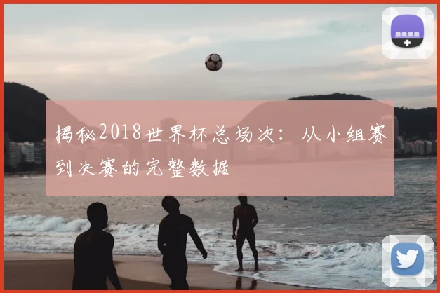 揭秘2018世界杯总场次：从小组赛到决赛的完整数据