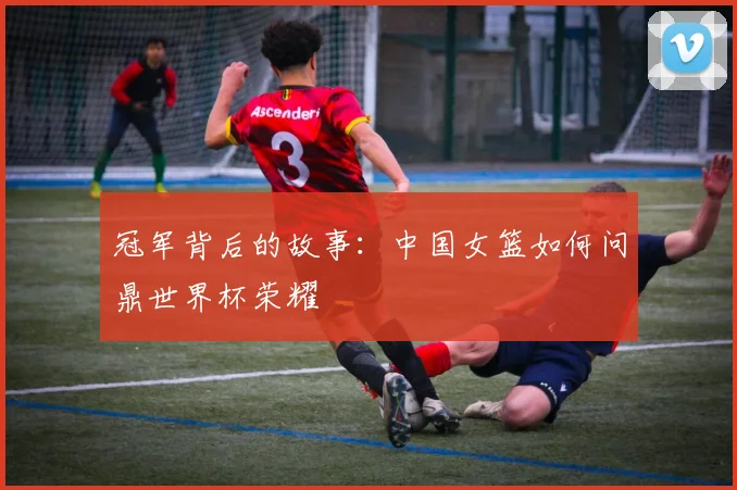 冠军背后的故事：中国女篮如何问鼎世界杯荣耀