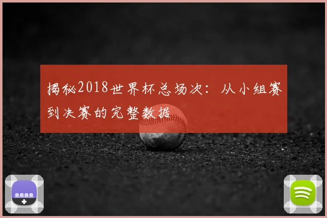 揭秘2018世界杯总场次：从小组赛到决赛的完整数据