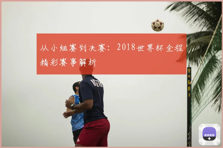 从小组赛到决赛:2018世界杯全程精彩赛事解析