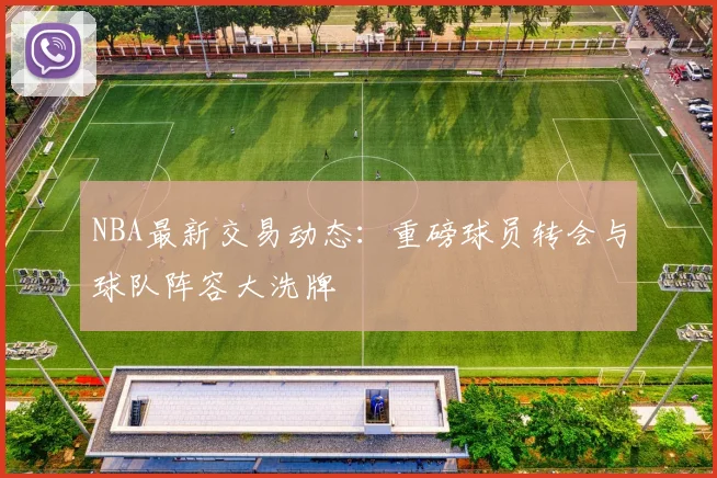NBA最新交易动态：重磅球员转会与球队阵容大洗牌
