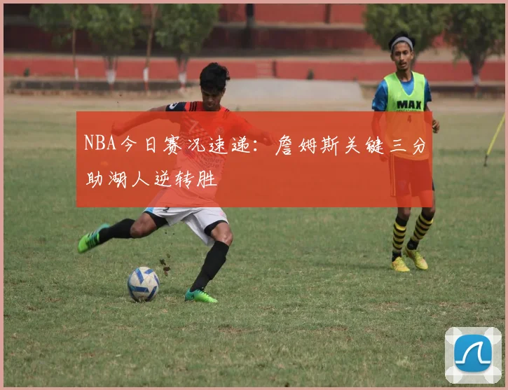 NBA今日赛况速递：詹姆斯关键三分助湖人逆转胜