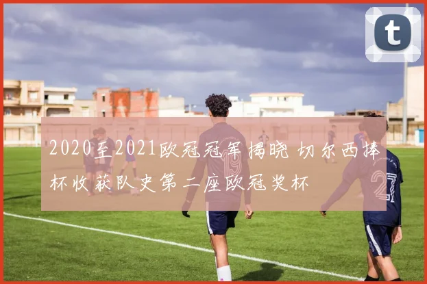 2020至2021欧冠冠军揭晓 切尔西捧杯收获队史第二座欧冠奖杯