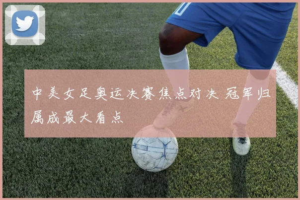 中美女足奥运决赛焦点对决 冠军归属成最大看点