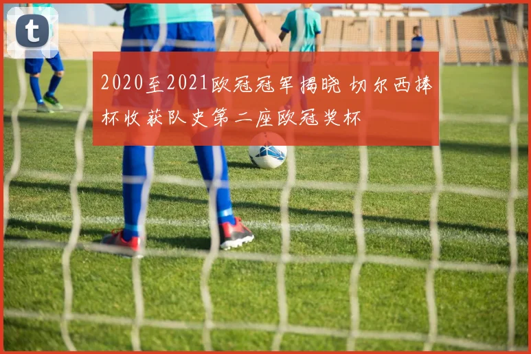 2020至2021欧冠冠军揭晓 切尔西捧杯收获队史第二座欧冠奖杯